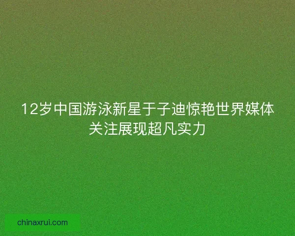 12岁中国游泳新星于子迪惊艳世界媒体关注展现超凡实力