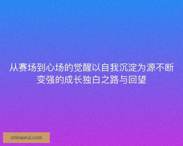 从赛场到心场的觉醒以自我沉淀为源不断变强的成长独白之路与回望
