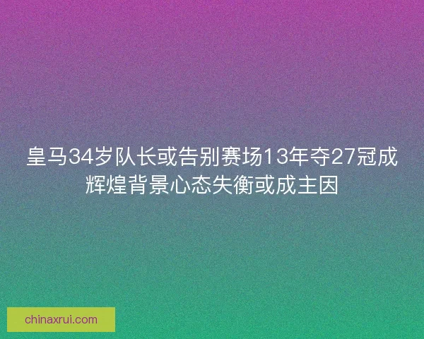 皇马34岁队长或告别赛场13年夺27冠成辉煌背景心态失衡或成主因