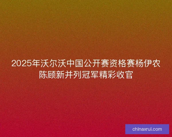2025年沃尔沃中国公开赛资格赛杨伊农陈顾新并列冠军精彩收官