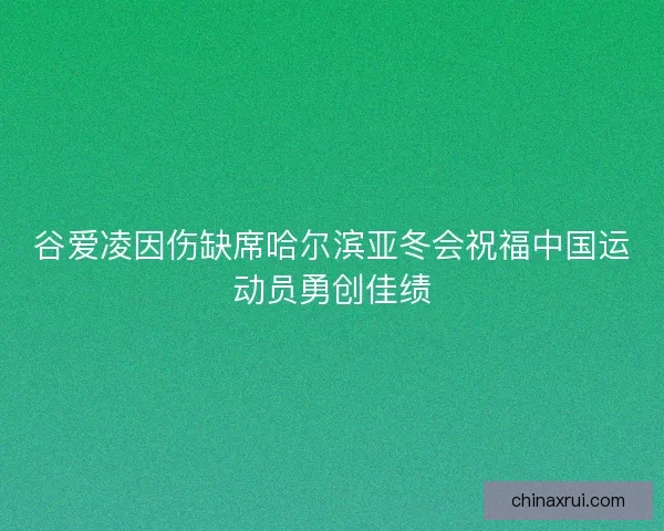 谷爱凌因伤缺席哈尔滨亚冬会祝福中国运动员勇创佳绩