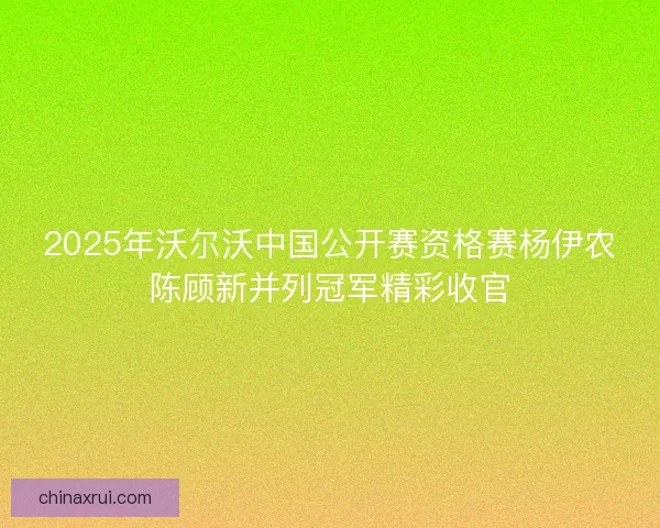 2025年沃尔沃中国公开赛资格赛杨伊农陈顾新并列冠军精彩收官