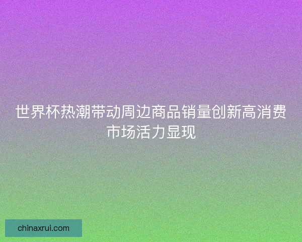 世界杯热潮带动周边商品销量创新高消费市场活力显现