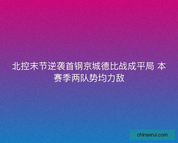 北控末节逆袭首钢京城德比战成平局 本赛季两队势均力敌