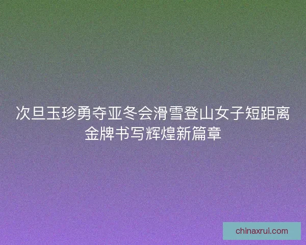 次旦玉珍勇夺亚冬会滑雪登山女子短距离金牌书写辉煌新篇章