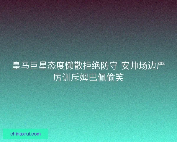 皇马巨星态度懒散拒绝防守 安帅场边严厉训斥姆巴佩偷笑