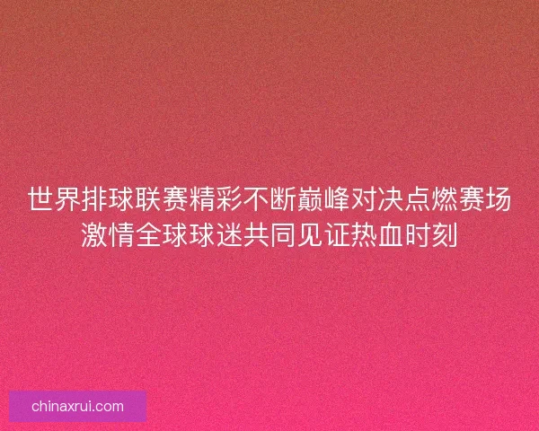 世界排球联赛精彩不断巅峰对决点燃赛场激情全球球迷共同见证热血时刻