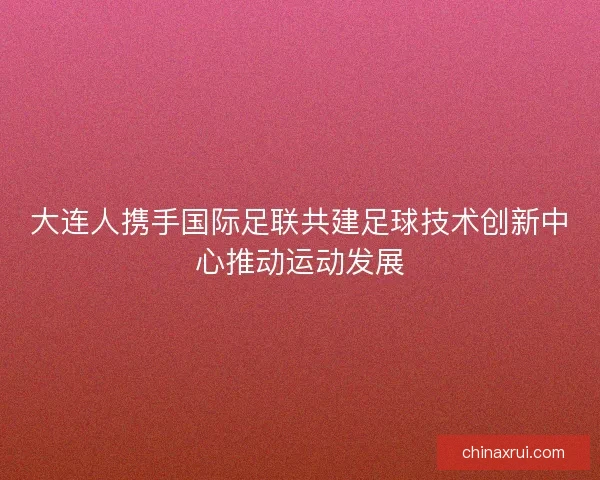 大连人携手国际足联共建足球技术创新中心推动运动发展