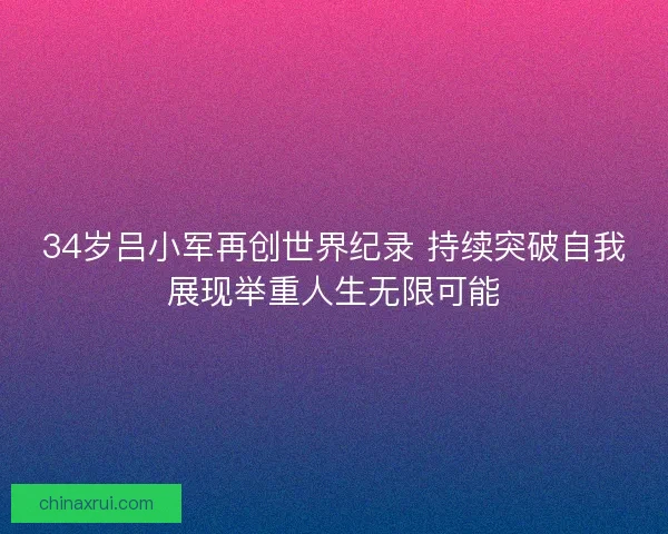 34岁吕小军再创世界纪录 持续突破自我展现举重人生无限可能