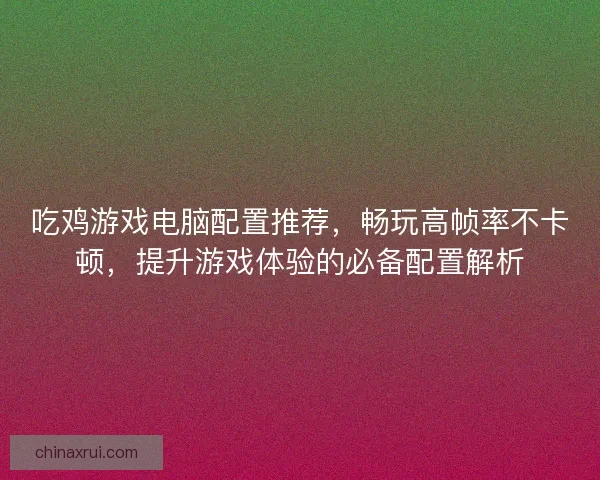 吃鸡游戏电脑配置推荐，畅玩高帧率不卡顿，提升游戏体验的必备配置解析