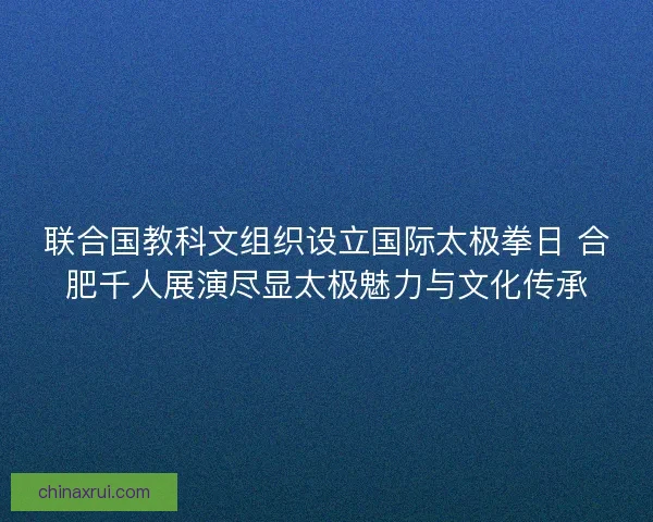 联合国教科文组织设立国际太极拳日 合肥千人展演尽显太极魅力与文化传承